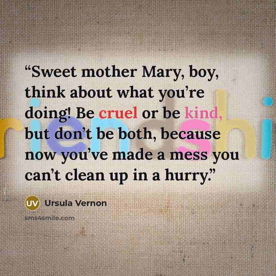 “Sweet mother Mary, boy, think about what you’re doing! Be cruel or be kind, but don’t be both, because now you’ve made a mess you can’t clean up in a hurry.” quote by Ursula Vernon