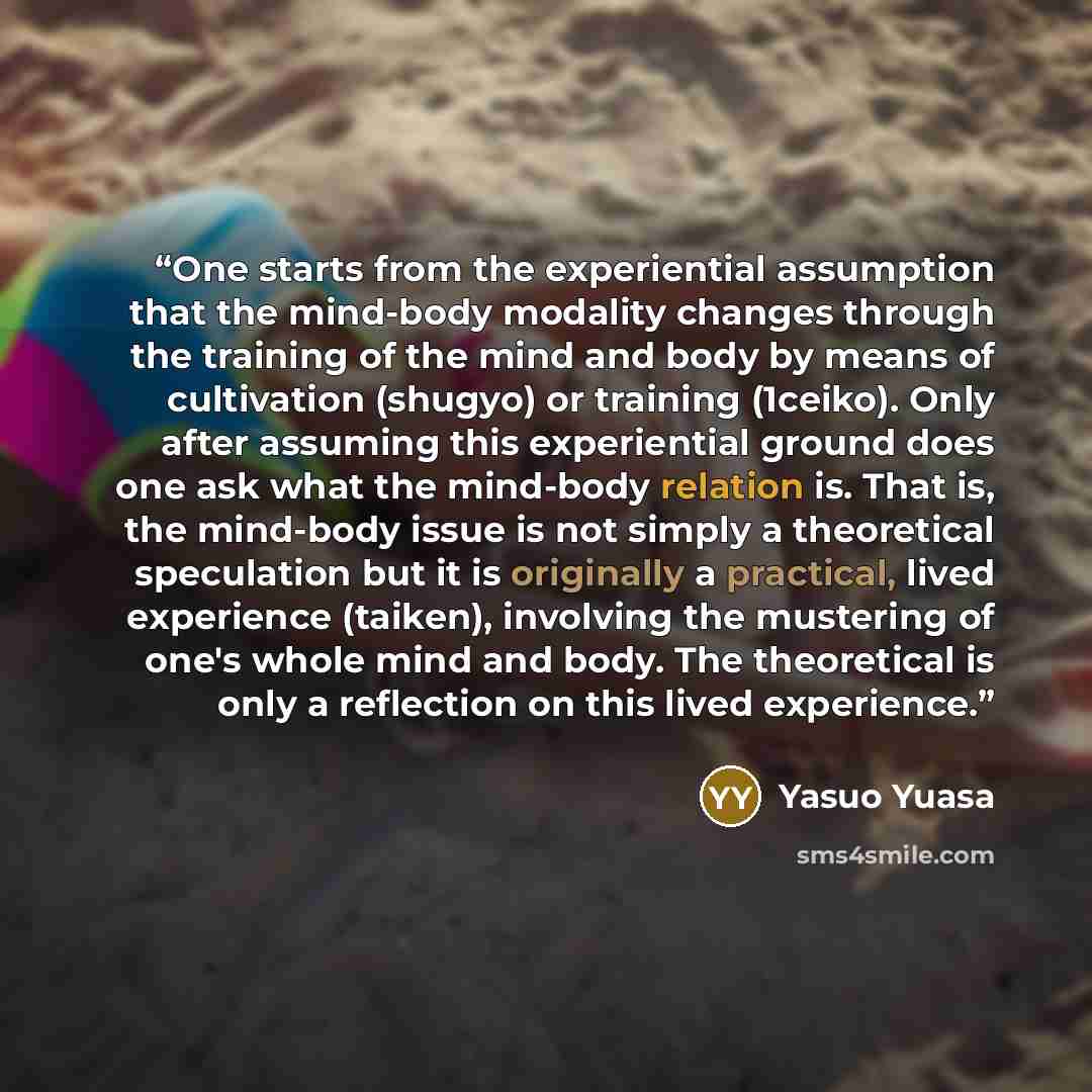 “One starts from the experiential assumption that the mind-body modality changes through the training of the mind and body by means of cultivation (shugyo) or training (1ceiko). Only after assuming this experiential ground does one ask what the mind-body relation is. That is, the mind-body issue is…” quote by Yasuo Yuasa