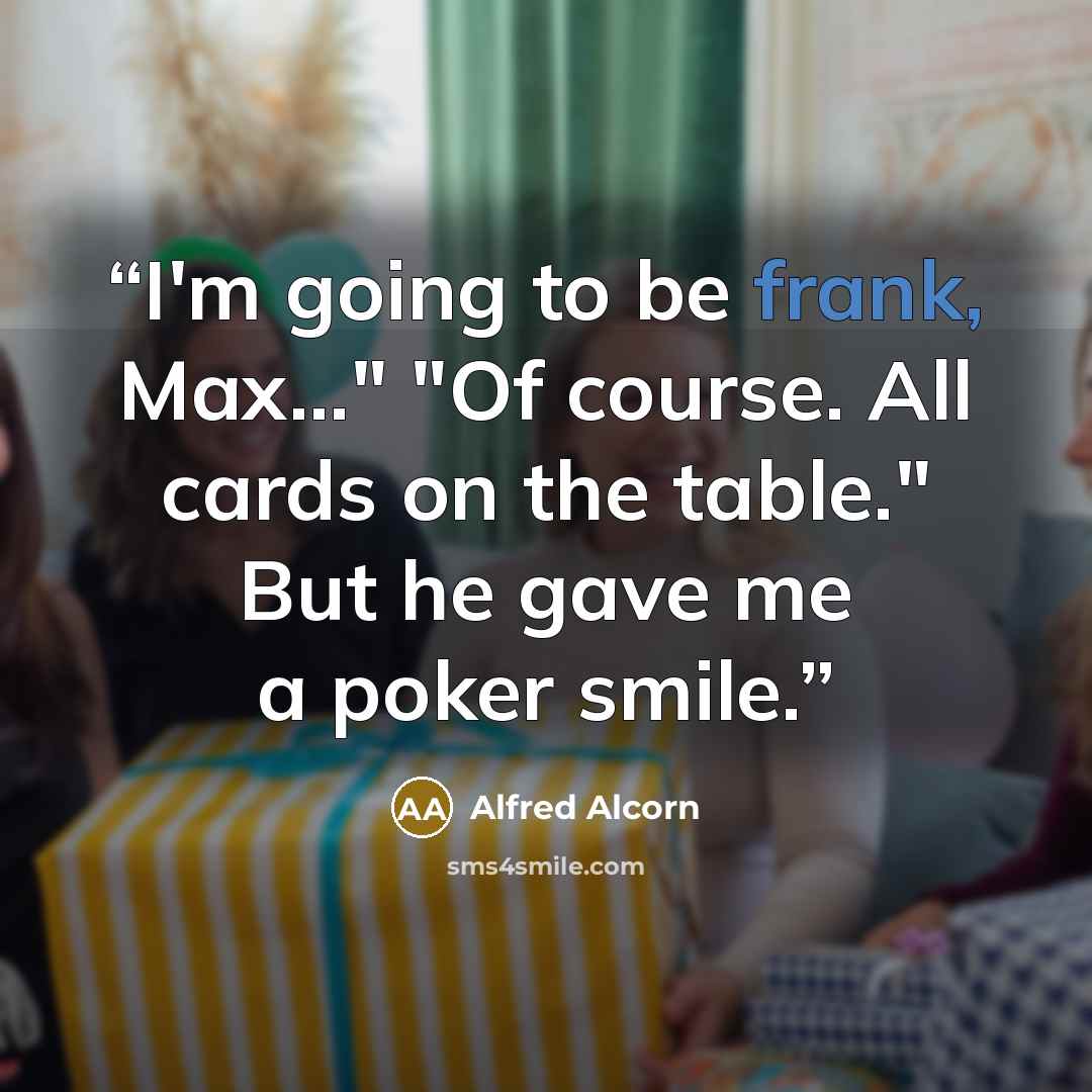 “I'm going to be frank, Max..." "Of course. All cards on the table." But he gave me a poker smile.” quote by Alfred Alcorn