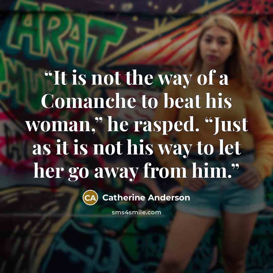 “It is not the way of a Comanche to beat his woman,” he rasped. “Just as it is not his way to let her go away from him.” quote by Catherine Anderson