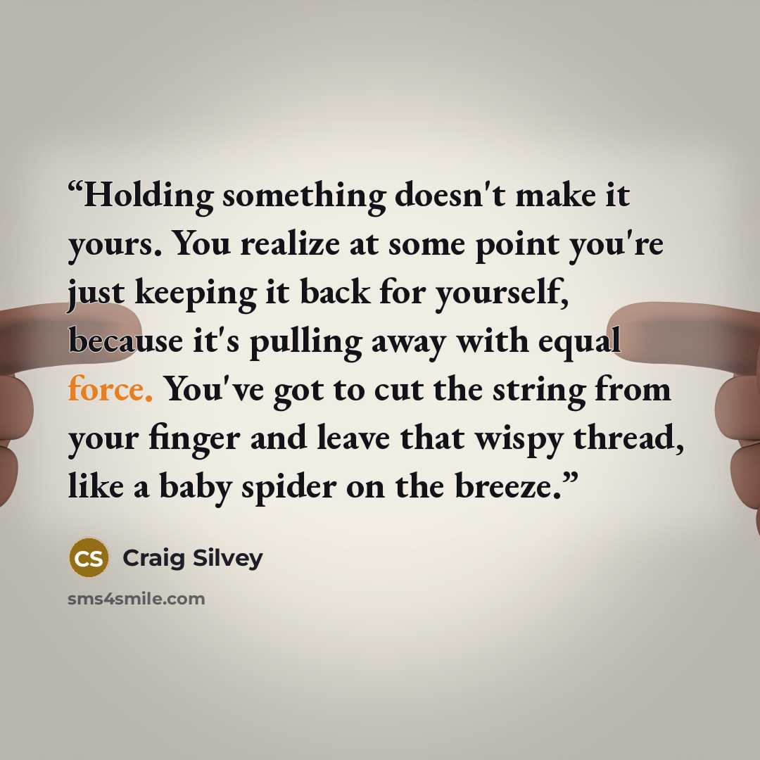 “Holding something doesn't make it yours. You realize at some point you're just keeping it back for yourself, because it's pulling away with equal force. You've got to cut the string from your finger and leave that wispy thread, like a baby spider on the breeze.” quote by Craig Silvey