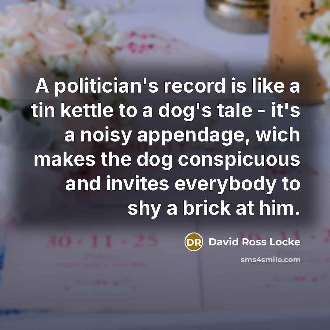 “A politician's record is like a tin kettle to a dog's tale - it's a noisy appendage, wich makes the dog conspicuous and invites everybody to shy a brick at him.” quote by David Ross Locke