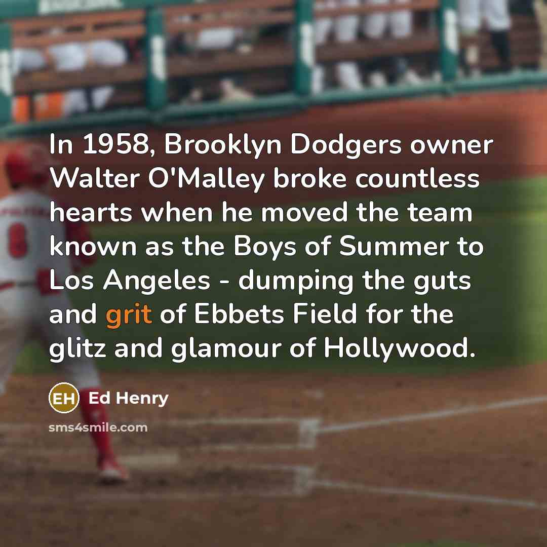 “In 1958, Brooklyn Dodgers owner Walter O'Malley broke countless hearts when he moved the team known as the Boys of Summer to Los Angeles - dumping the guts and grit of Ebbets Field for the glitz and glamour of Hollywood.” quote by Ed Henry