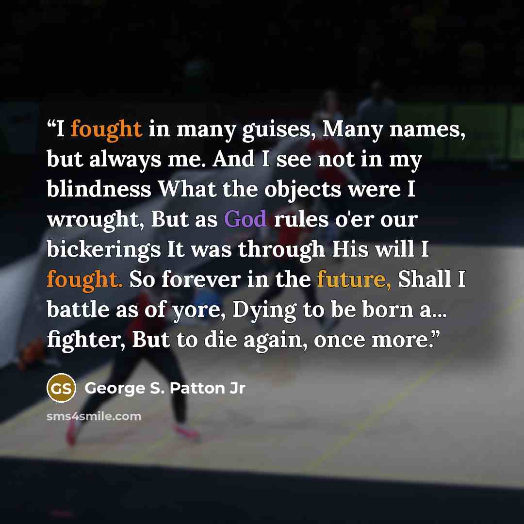 “I fought in many guises, Many names, but always me. And I see not in my blindness What the objects were I wrought, But as God rules o'er our bickerings It was through His will I fought. So forever in the future, Shall I battle as of yore, Dying to be born a... fighter, But to die again, once more.” quote by George S. Patton Jr