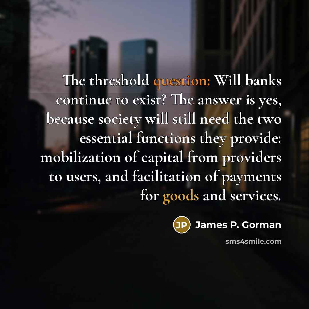 “The threshold question: Will banks continue to exist? The answer is yes, because society will still need the two essential functions they provide: mobilization of capital from providers to users, and facilitation of payments for goods and services.” quote by James P. Gorman