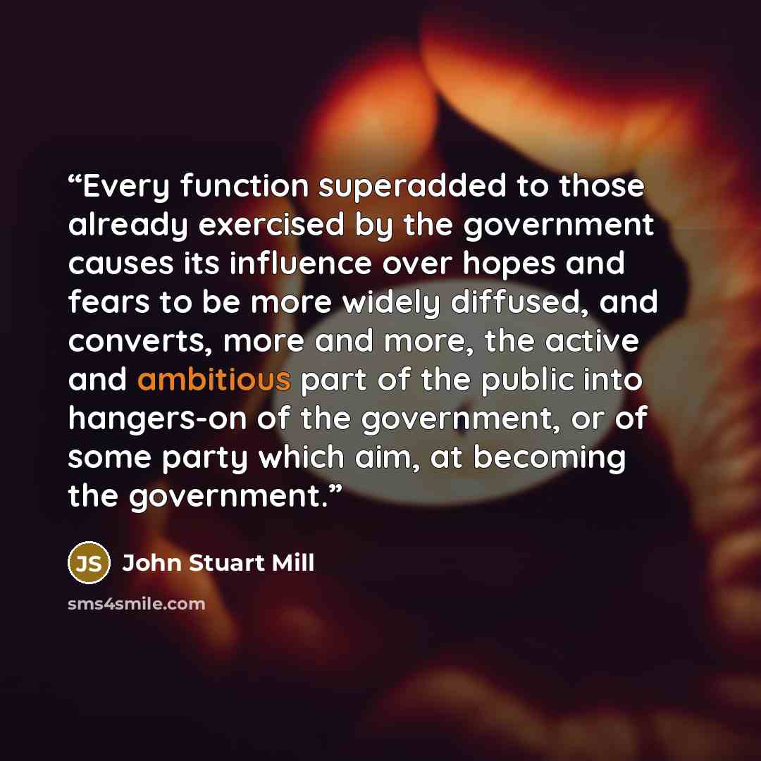 “Every function superadded to those already exercised by the government causes its influence over hopes and fears to be more widely diffused, and converts, more and more, the active and ambitious part of the public into hangers-on of the government, or of some party which aim, at becoming the…” quote by John Stuart Mill