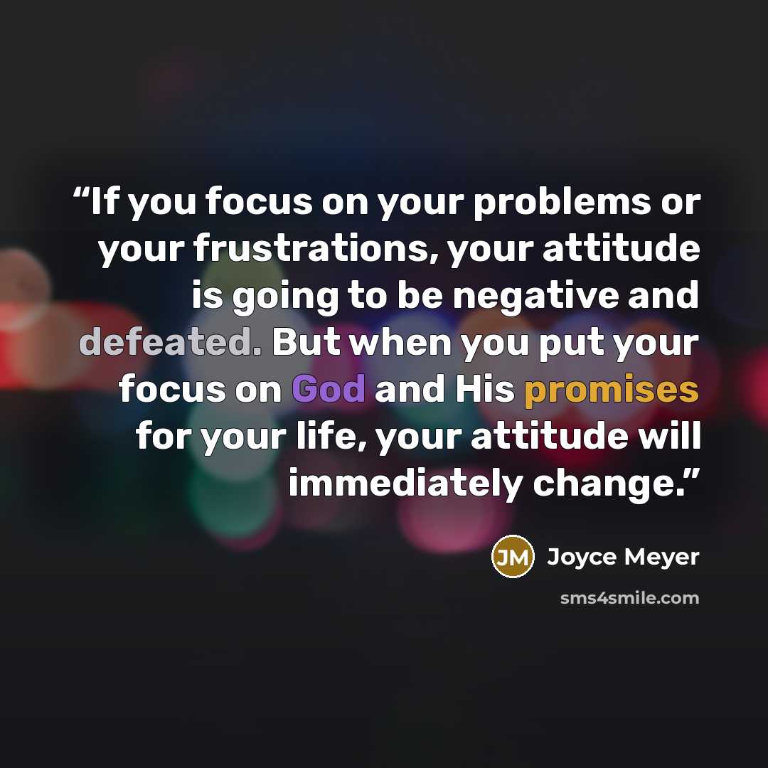 “If you focus on your problems or your frustrations, your attitude is going to be negative and defeated. But when you put your focus on God and His promises for your life, your attitude will immediately change.” quote by Joyce Meyer