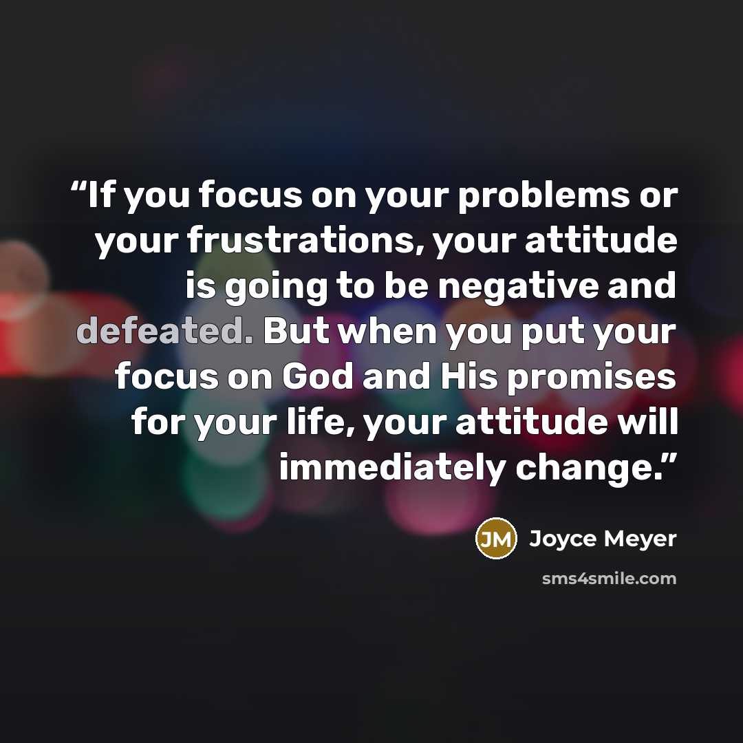 “If you focus on your problems or your frustrations, your attitude is going to be negative and defeated. But when you put your focus on God and His promises for your life, your attitude will immediately change.” quote by Joyce Meyer