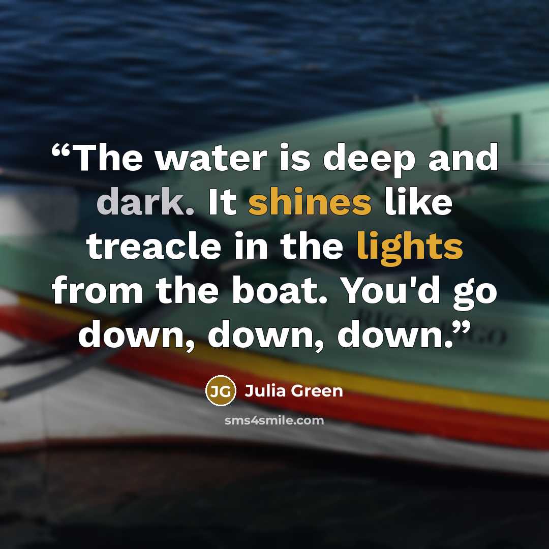 “The water is deep and dark. It shines like treacle in the lights from the boat. You'd go down, down, down.” quote by Julia Green