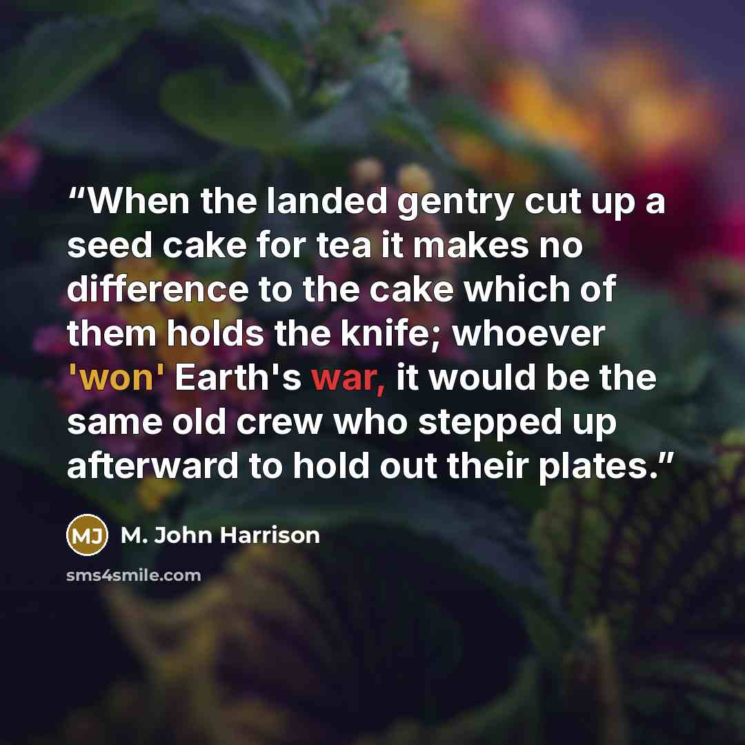 “When the landed gentry cut up a seed cake for tea it makes no difference to the cake which of them holds the knife; whoever 'won' Earth's war, it would be the same old crew who stepped up afterward to hold out their plates.” quote by M. John Harrison