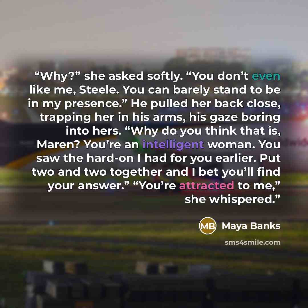 “Why?” she asked softly. “You don’t even like me, Steele. You can barely stand to be in my presence.” He pulled her back close, trapping her in his arms, his gaze boring into hers. “Why do you think that is, Maren? You’re an intelligent woman. You saw the hard-on I had for you earlier. Put two and…” quote by Maya Banks
