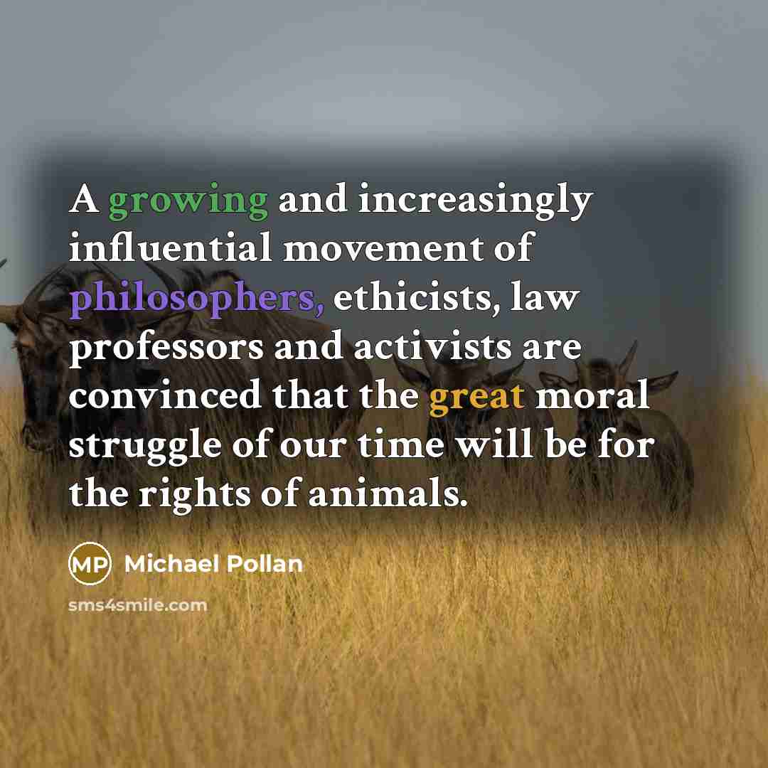 “A growing and increasingly influential movement of philosophers, ethicists, law professors and activists are convinced that the great moral struggle of our time will be for the rights of animals.” quote by Michael Pollan