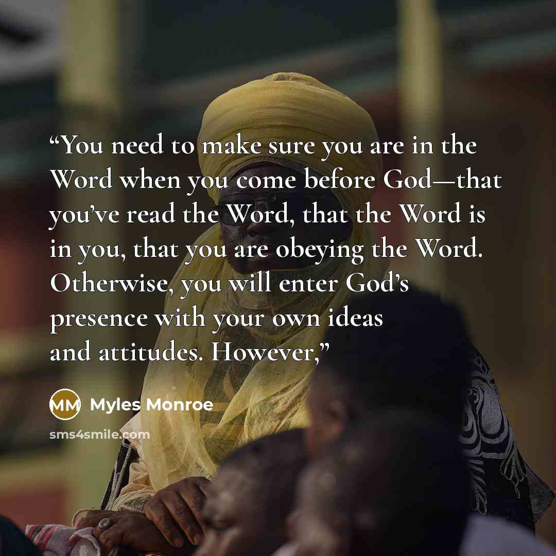 “You need to make sure you are in the Word when you come before God—that you’ve read the Word, that the Word is in you, that you are obeying the Word. Otherwise, you will enter God’s presence with your own ideas and attitudes. However,” quote by Myles Monroe