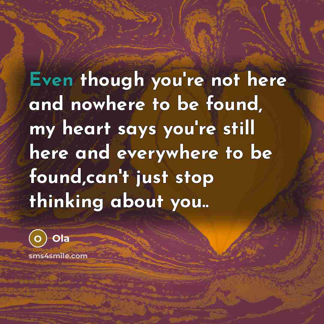 “Even though you're not here and nowhere to be found, my heart says you're still here and everywhere to be found,can't just stop thinking about you..” quote by Ola