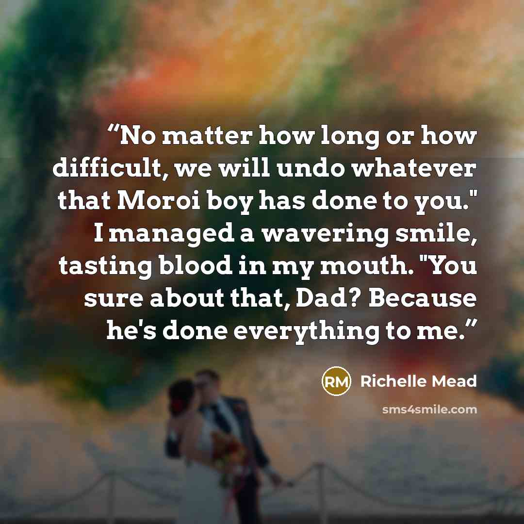 “No matter how long or how difficult, we will undo whatever that Moroi boy has done to you." I managed a wavering smile, tasting blood in my mouth. "You sure about that, Dad? Because he's done everything to me.” quote by Richelle Mead