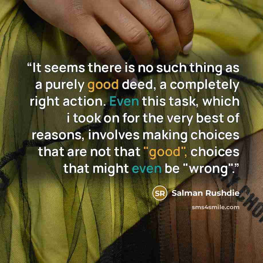 “It seems there is no such thing as a purely good deed, a completely right action. Even this task, which i took on for the very best of reasons, involves making choices that are not that "good", choices that might even be "wrong".” quote by Salman Rushdie