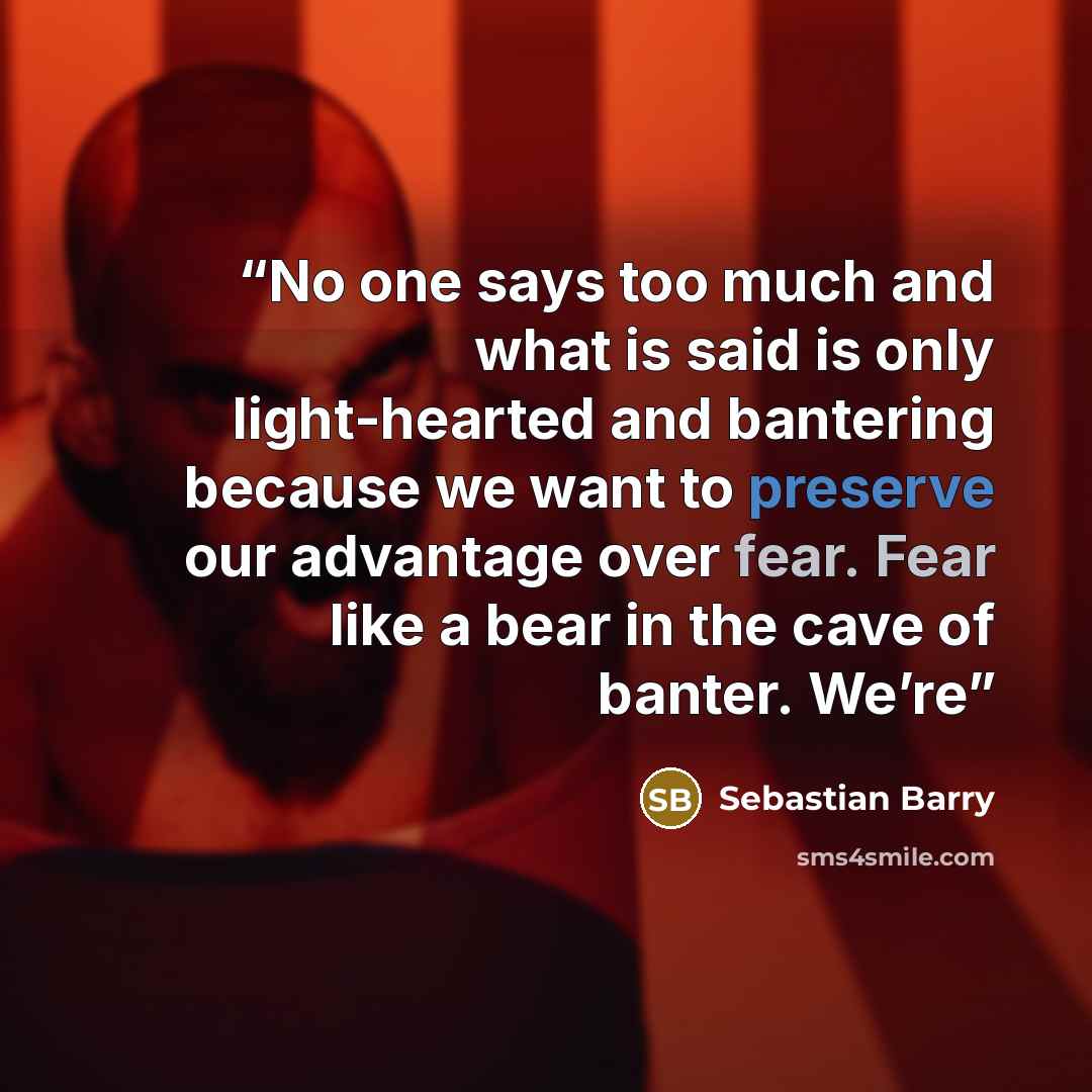 “No one says too much and what is said is only light-hearted and bantering because we want to preserve our advantage over fear. Fear like a bear in the cave of banter. We’re” quote by Sebastian Barry