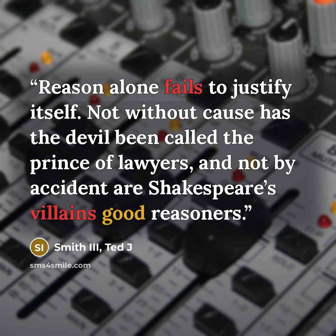 “Reason alone fails to justify itself. Not without cause has the devil been called the prince of lawyers, and not by accident are Shakespeare’s villains good reasoners.” quote by Smith III, Ted J