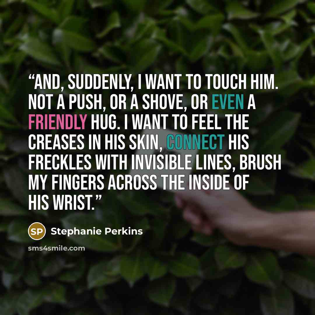 “And, suddenly, I want to touch him. Not a push, or a shove, or even a friendly hug. I want to feel the creases in his skin, connect his freckles with invisible lines, brush my fingers across the inside of his wrist.” quote by Stephanie Perkins