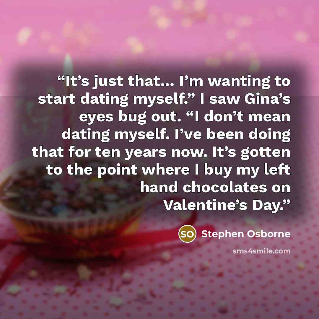 “It’s just that… I’m wanting to start dating myself.” I saw Gina’s eyes bug out. “I don’t mean dating myself. I’ve been doing that for ten years now. It’s gotten to the point where I buy my left hand chocolates on Valentine’s Day.” quote by Stephen Osborne