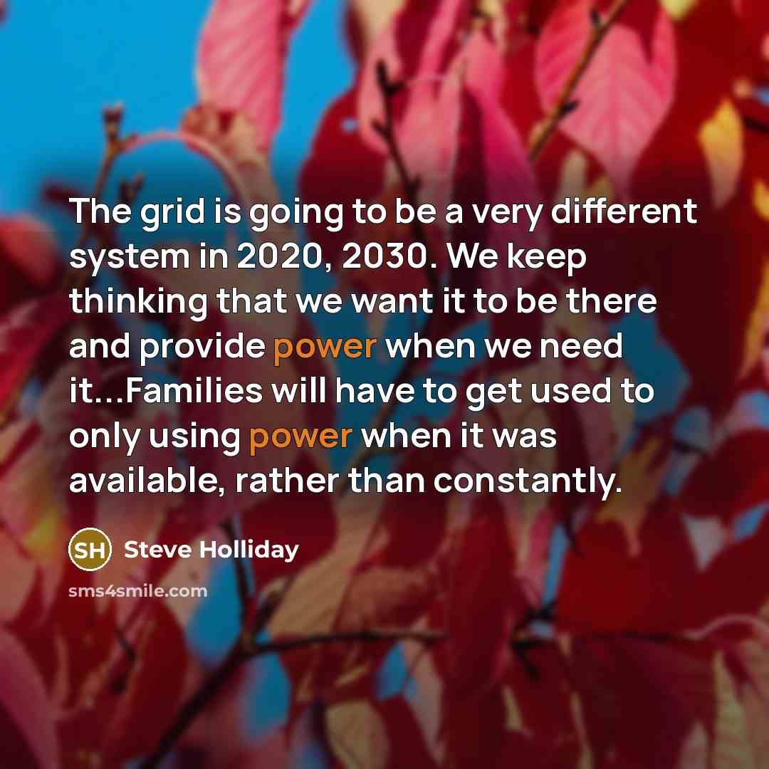 “The grid is going to be a very different system in 2020, 2030. We keep thinking that we want it to be there and provide power when we need it...Families will have to get used to only using power when it was available, rather than constantly.” quote by Steve Holliday