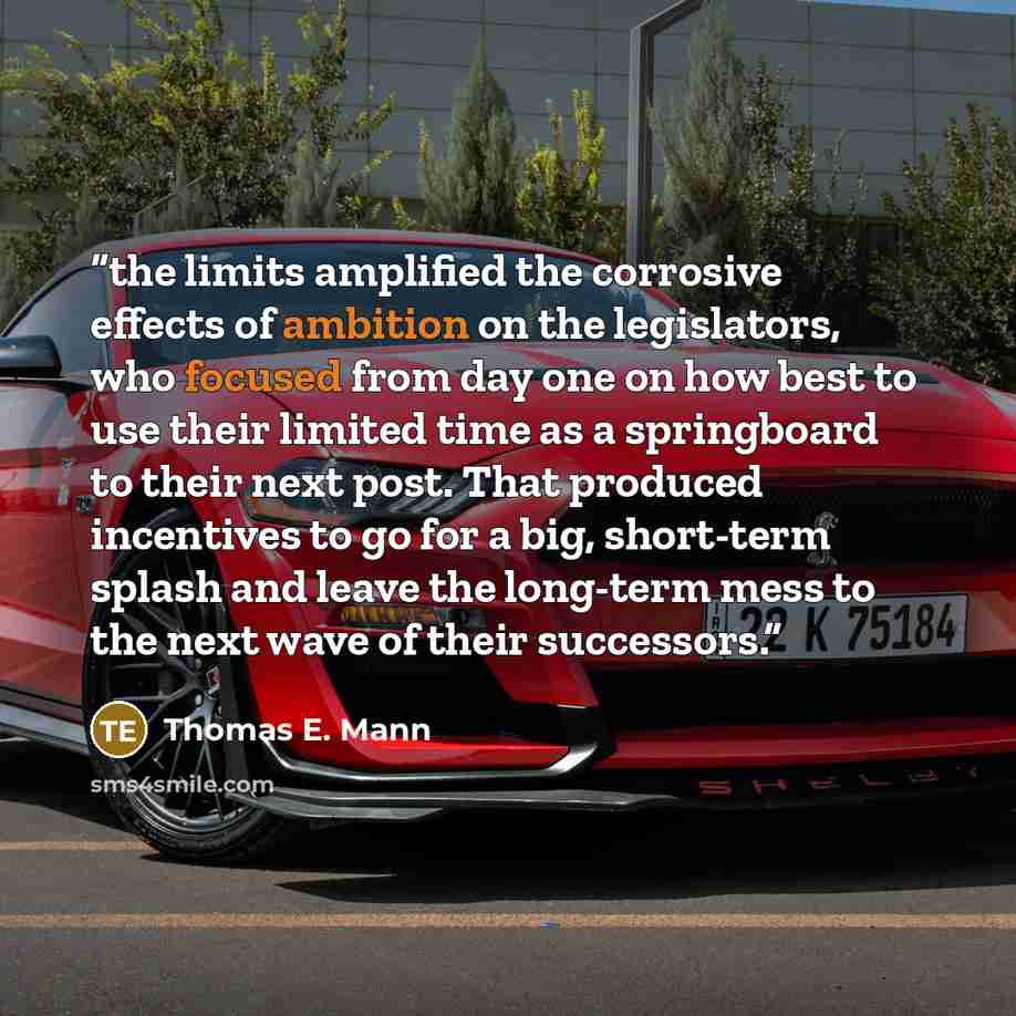 “the limits amplified the corrosive effects of ambition on the legislators, who focused from day one on how best to use their limited time as a springboard to their next post. That produced incentives to go for a big, short-term splash and leave the long-term mess to the next wave of their…” quote by Thomas E. Mann