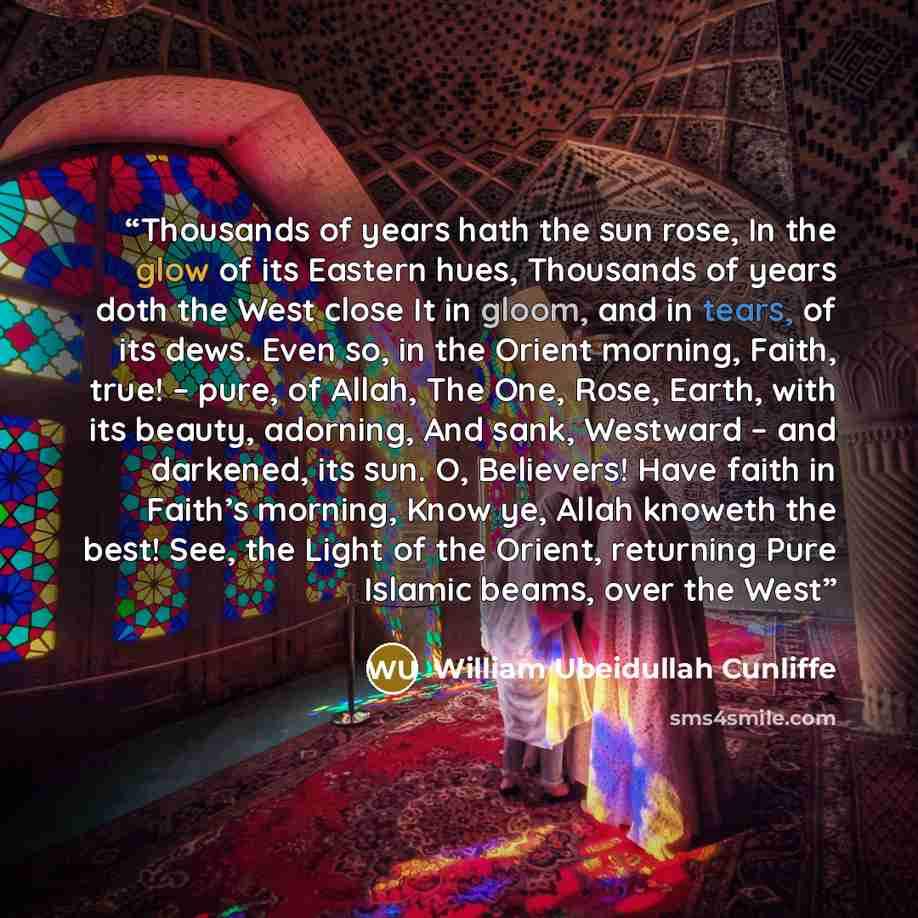 “Thousands of years hath the sun rose, In the glow of its Eastern hues, Thousands of years doth the West close It in gloom, and in tears, of its dews. Even so, in the Orient morning, Faith, true! – pure, of Allah, The One, Rose, Earth, with its beauty, adorning, And sank, Westward – and darkened…” quote by William Ubeidullah Cunliffe