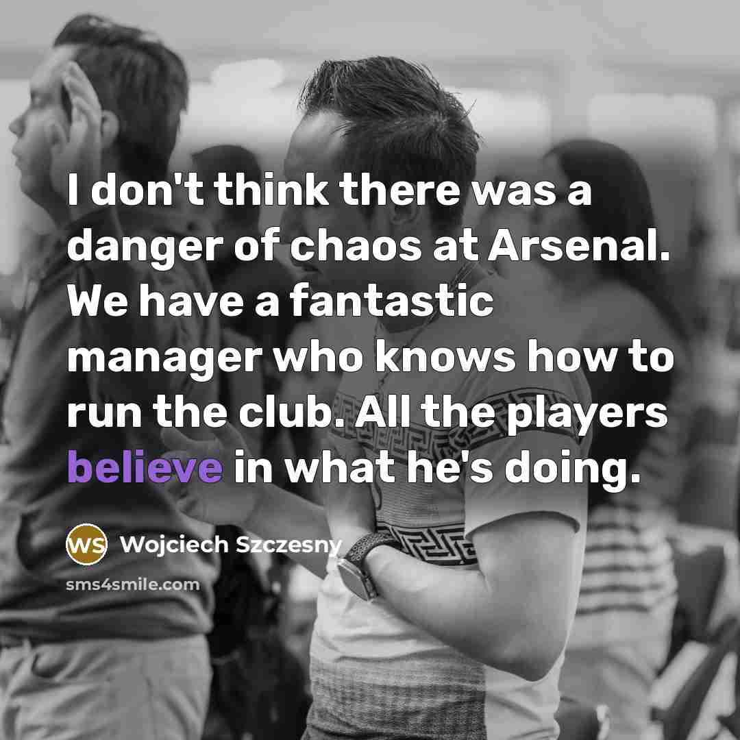 “I don't think there was a danger of chaos at Arsenal. We have a fantastic manager who knows how to run the club. All the players believe in what he's doing.” quote by Wojciech Szczesny