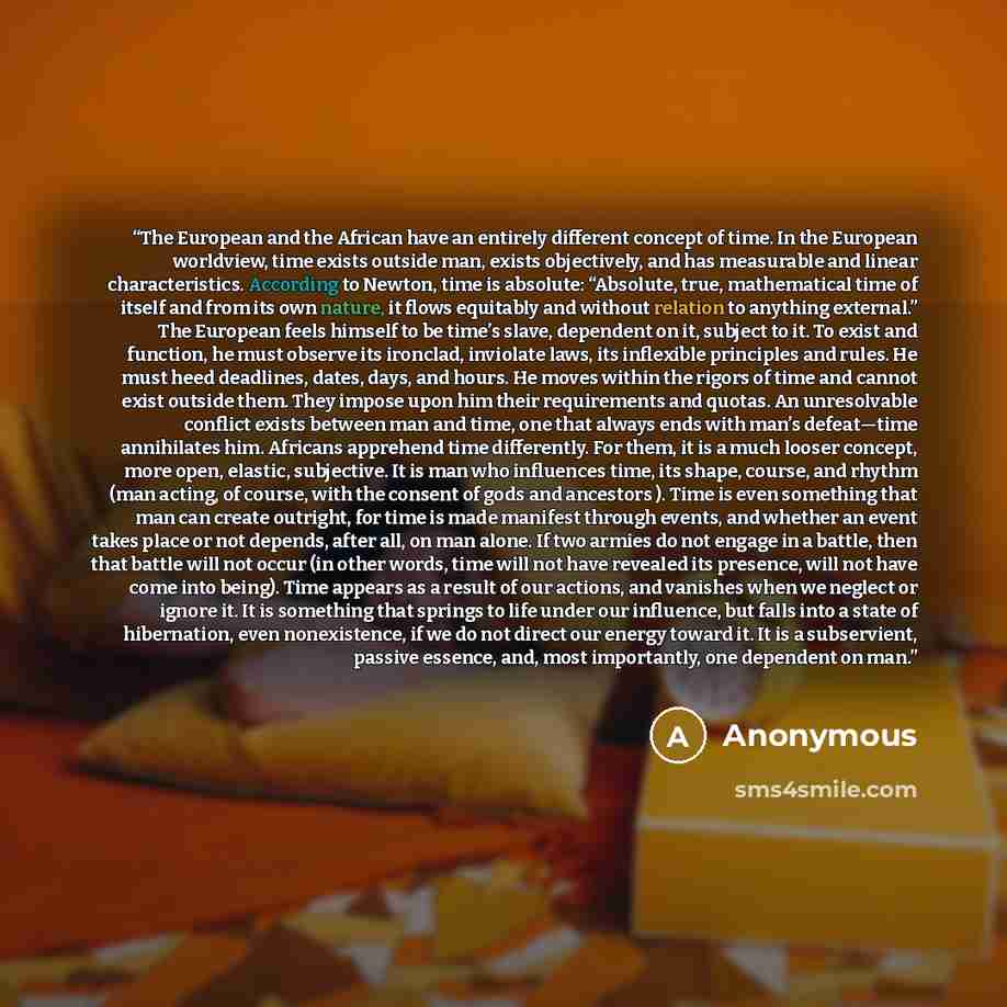 “The European and the African have an entirely different concept of time. In the European worldview, time exists outside man, exists objectively, and has measurable and linear characteristics. According to Newton, time is absolute: “Absolute, true, mathematical time of itself and from its own…” quote by Anonymous