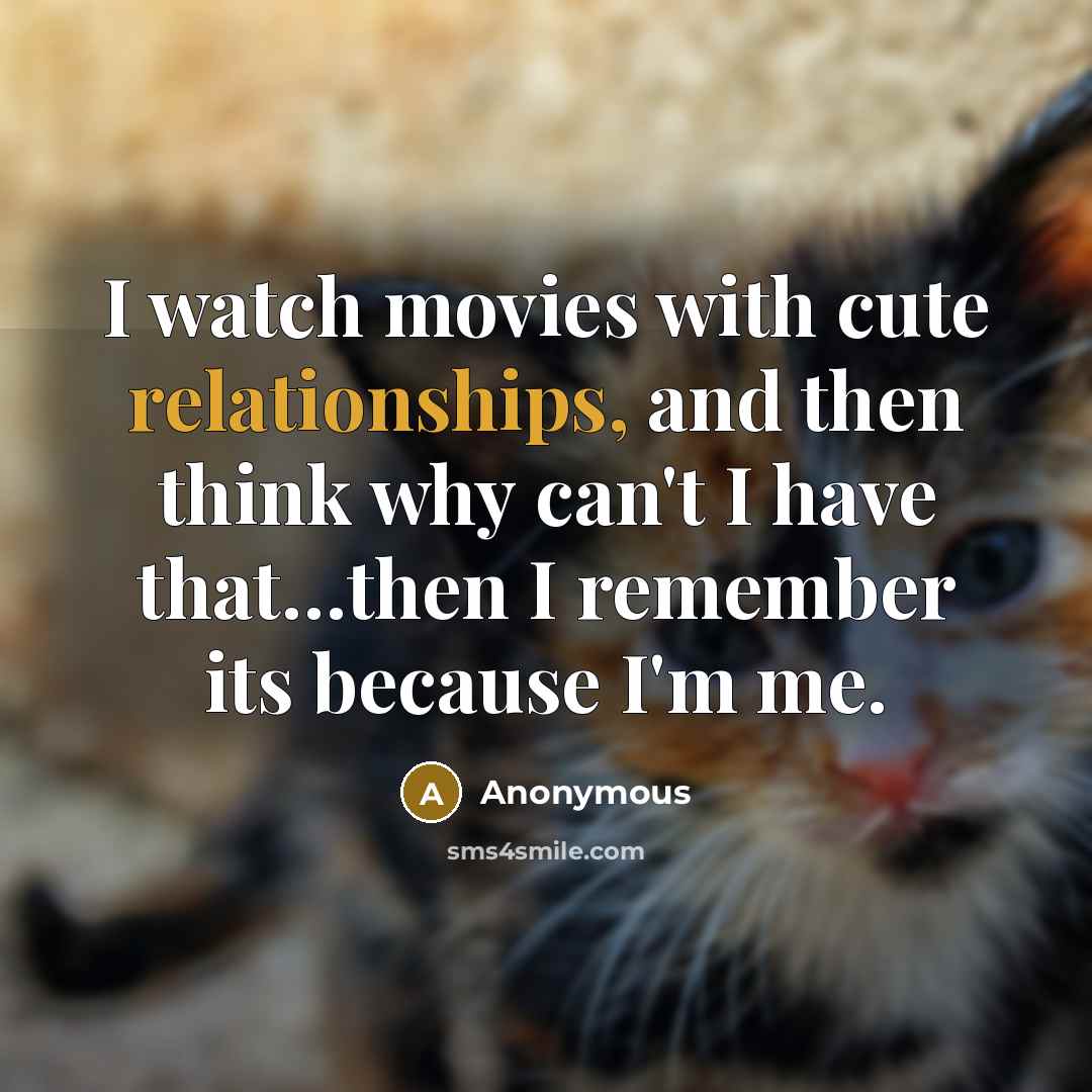 “I watch movies with cute relationships, and then think why can't I have that…then I remember its because I'm me.” quote by Anonymous