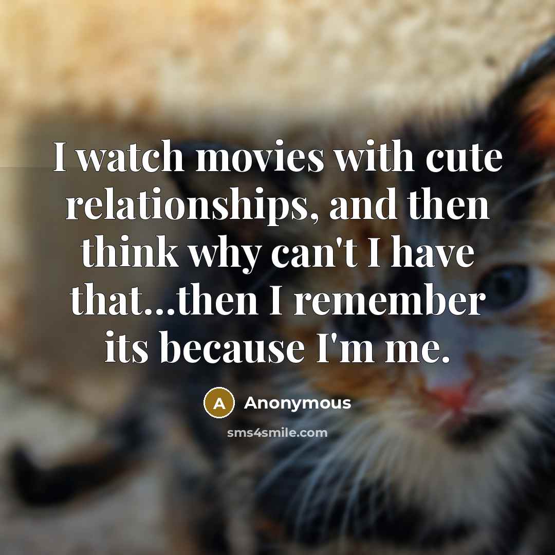 “I watch movies with cute relationships, and then think why can't I have that…then I remember its because I'm me.” quote by Anonymous
