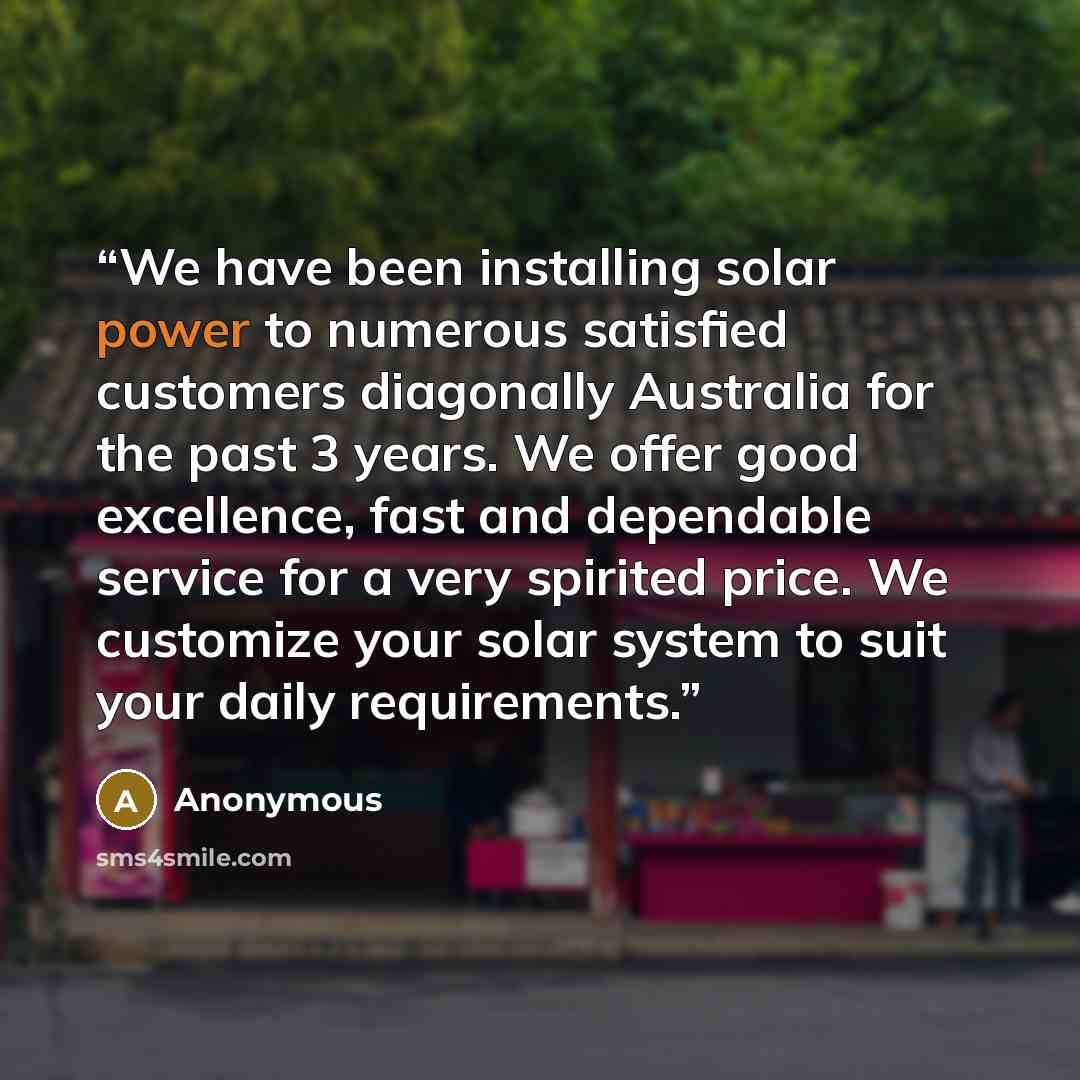 “We have been installing solar power to numerous satisfied customers diagonally Australia for the past 3 years. We offer good excellence, fast and dependable service for a very spirited price. We customize your solar system to suit your daily requirements.” quote by Anonymous