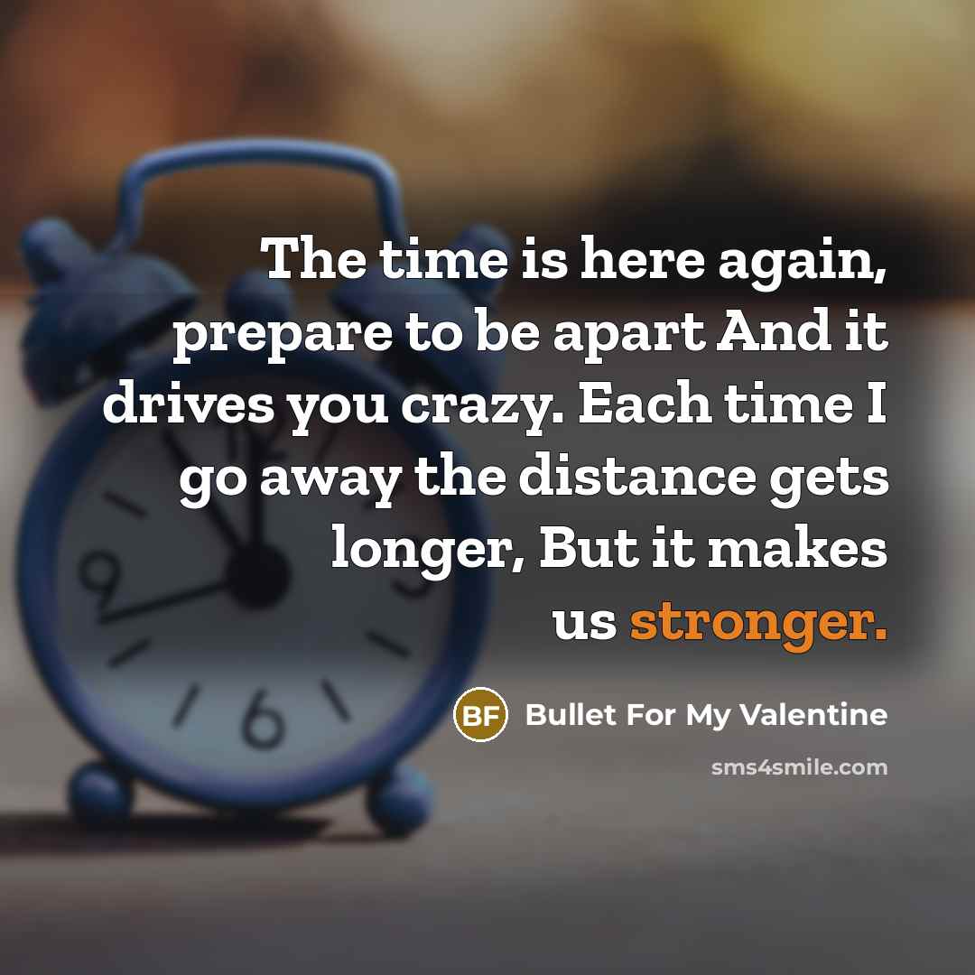 “The time is here again, prepare to be apart And it drives you crazy. Each time I go away the distance gets longer, But it makes us stronger.” quote by Bullet For My Valentine