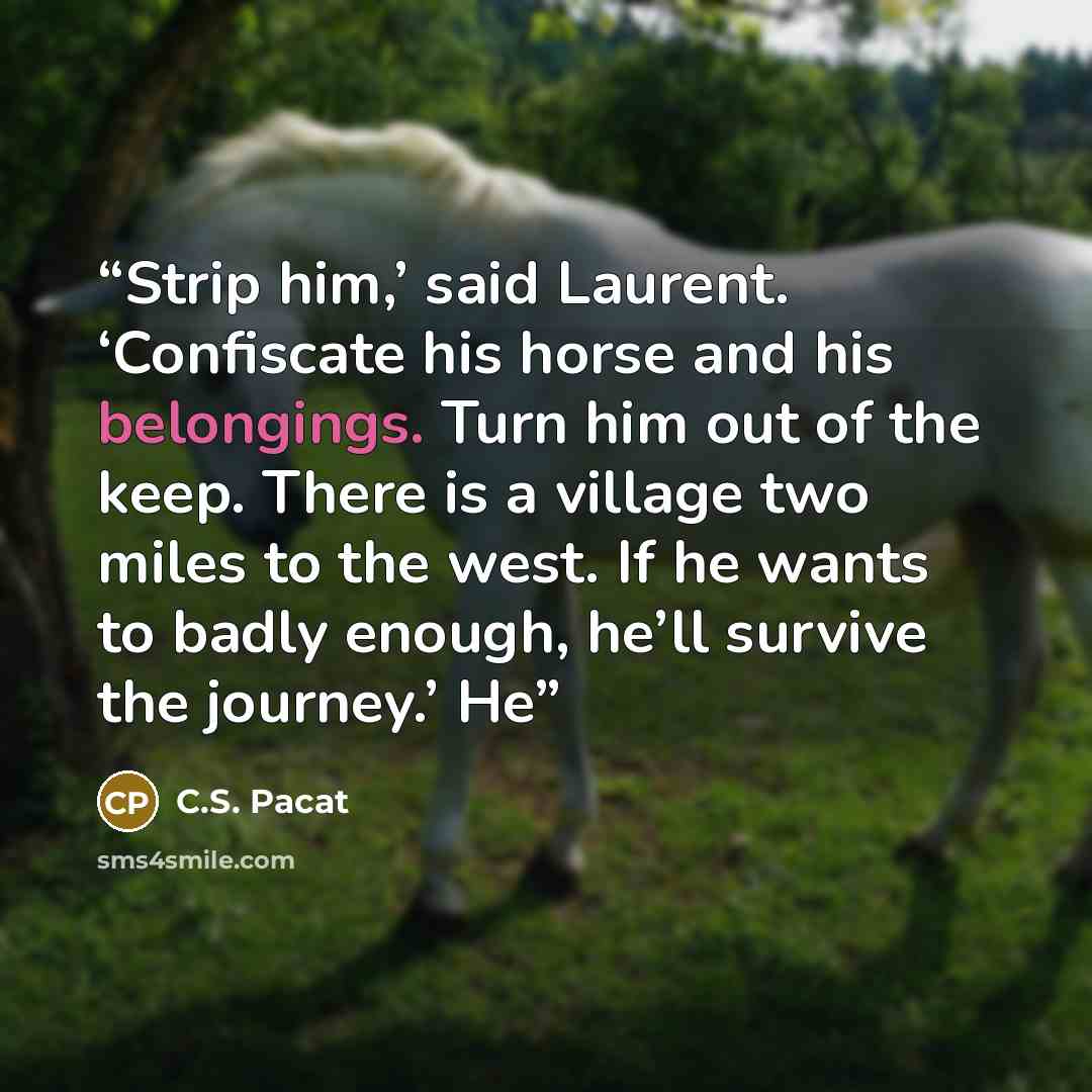 “Strip him,’ said Laurent. ‘Confiscate his horse and his belongings. Turn him out of the keep. There is a village two miles to the west. If he wants to badly enough, he’ll survive the journey.’ He” quote by C.S. Pacat