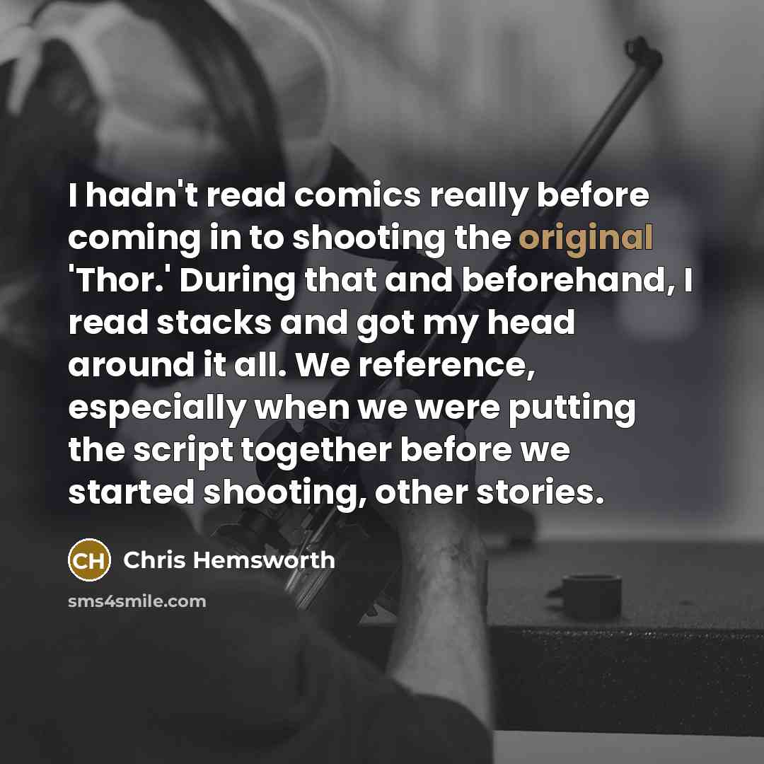 “I hadn't read comics really before coming in to shooting the original 'Thor.' During that and beforehand, I read stacks and got my head around it all. We reference, especially when we were putting the script together before we started shooting, other stories.” quote by Chris Hemsworth