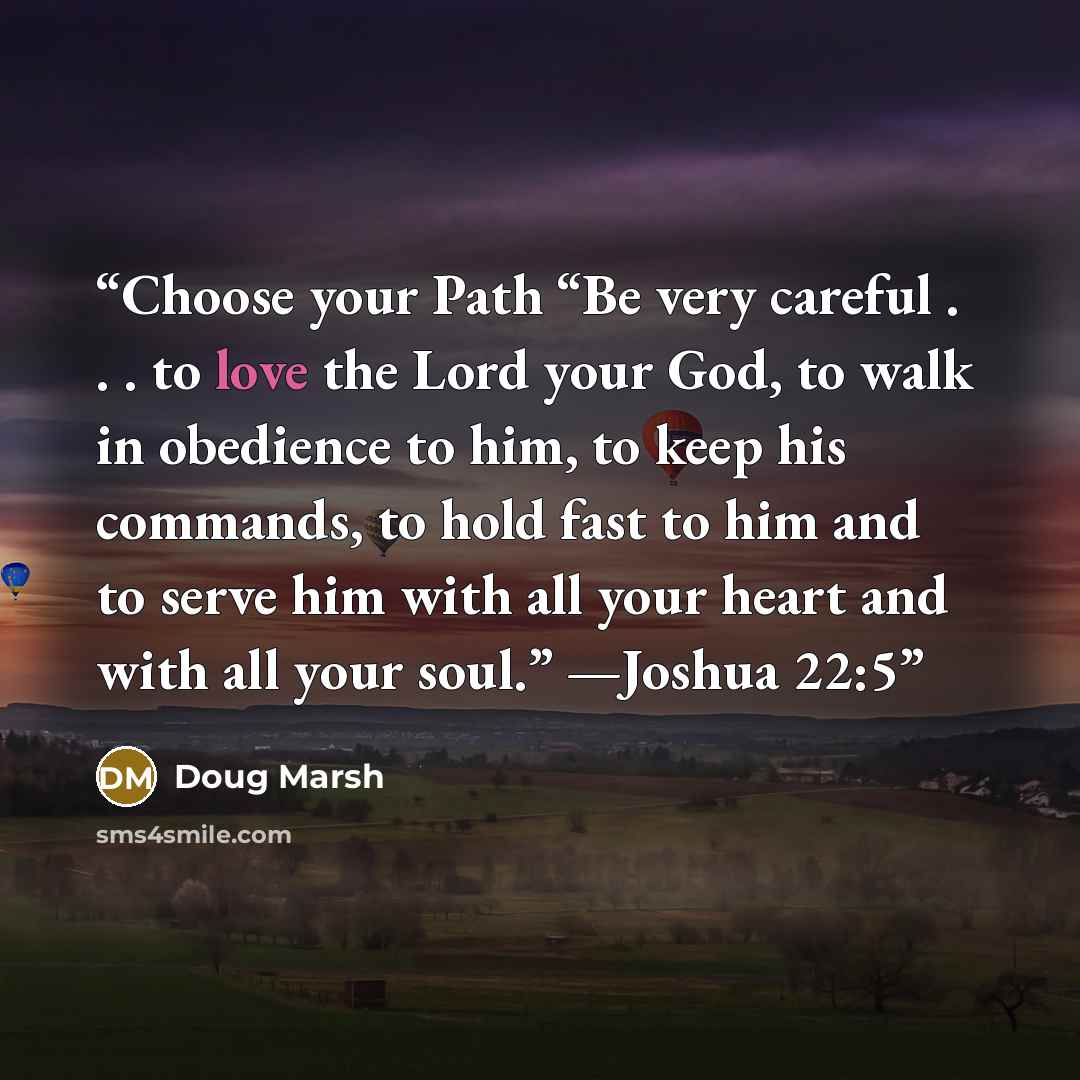 “Choose your Path “Be very careful . . . to love the Lord your God, to walk in obedience to him, to keep his commands, to hold fast to him and to serve him with all your heart and with all your soul.” —Joshua 22:5” quote by Doug Marsh