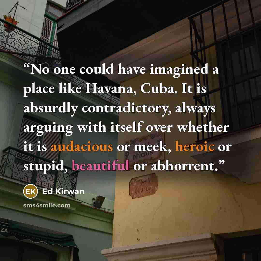 “No one could have imagined a place like Havana, Cuba. It is absurdly contradictory, always arguing with itself over whether it is audacious or meek, heroic or stupid, beautiful or abhorrent.” quote by Ed Kirwan