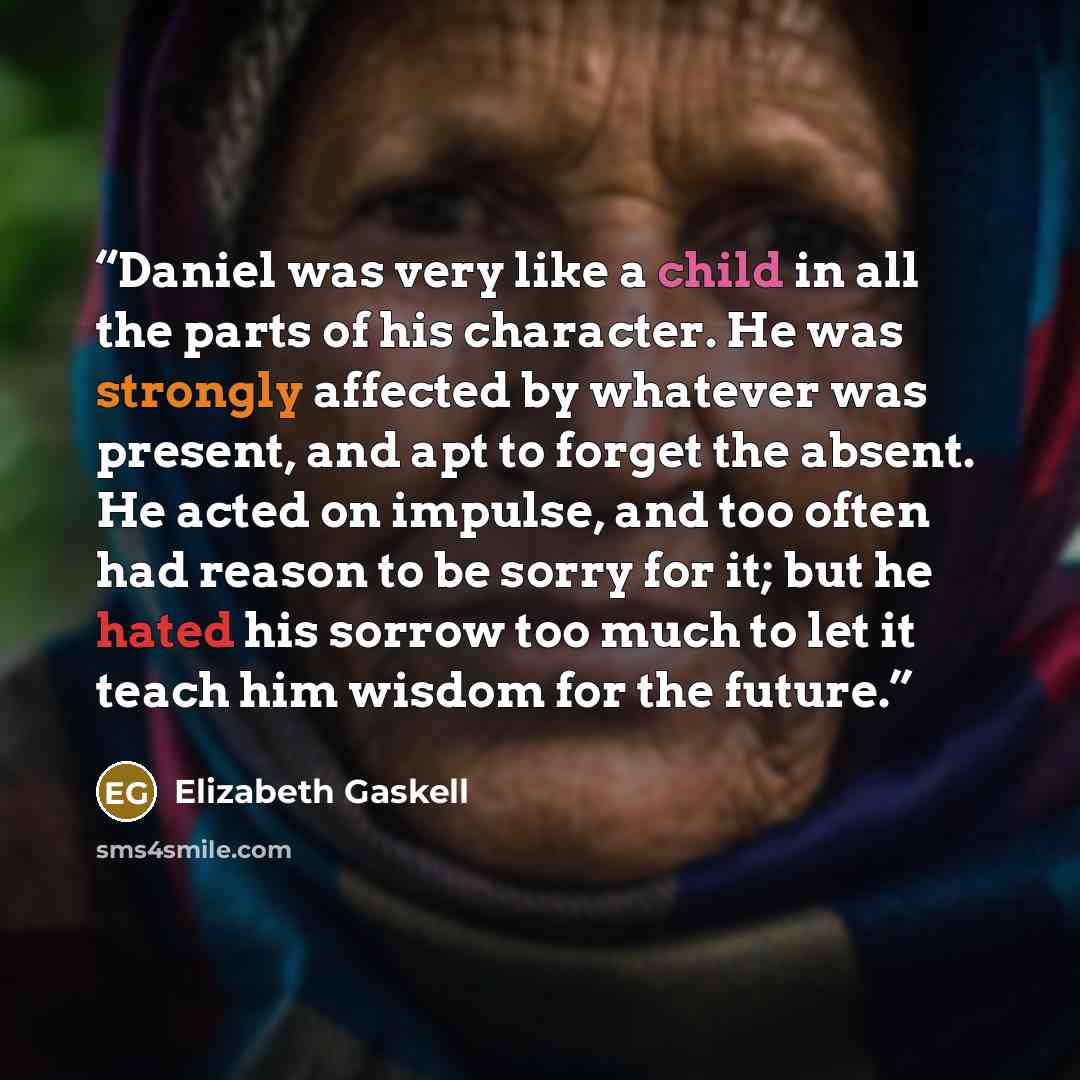 “Daniel was very like a child in all the parts of his character. He was strongly affected by whatever was present, and apt to forget the absent. He acted on impulse, and too often had reason to be sorry for it; but he hated his sorrow too much to let it teach him wisdom for the future.” quote by Elizabeth Gaskell