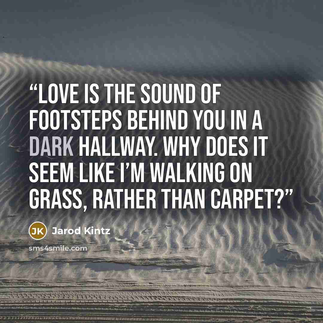 “Love is the sound of footsteps behind you in a dark hallway. Why does it seem like I’m walking on grass, rather than carpet?” quote by Jarod Kintz