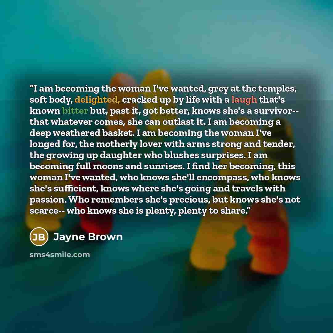 “I am becoming the woman I've wanted, grey at the temples, soft body, delighted, cracked up by life with a laugh that's known bitter but, past it, got better, knows she's a survivor-- that whatever comes, she can outlast it. I am becoming a deep weathered basket. I am becoming the woman I've longed…” quote by Jayne Brown