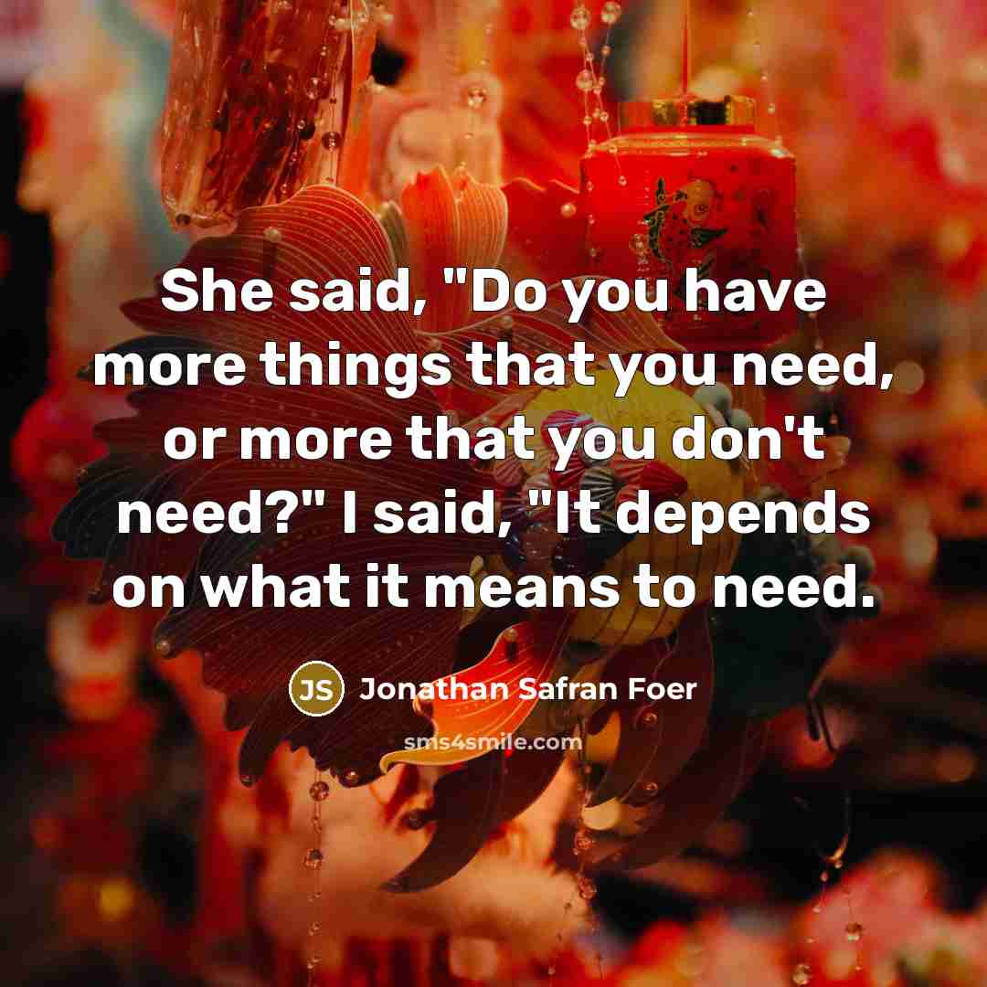“She said, "Do you have more things that you need, or more that you don't need?" I said, "It depends on what it means to need.” quote by Jonathan Safran Foer