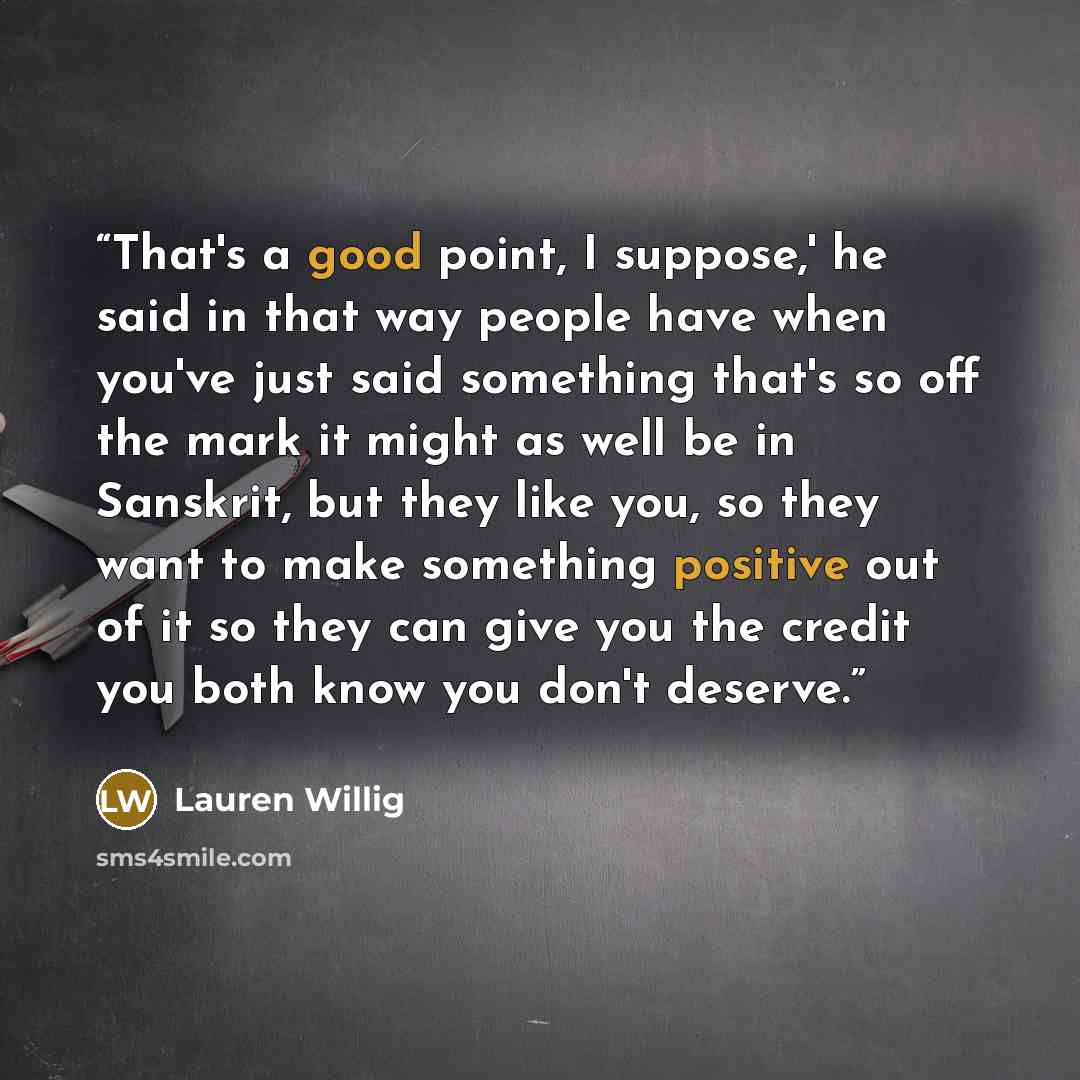 “That's a good point, I suppose,' he said in that way people have when you've just said something that's so off the mark it might as well be in Sanskrit, but they like you, so they want to make something positive out of it so they can give you the credit you both know you don't deserve.” quote by Lauren Willig