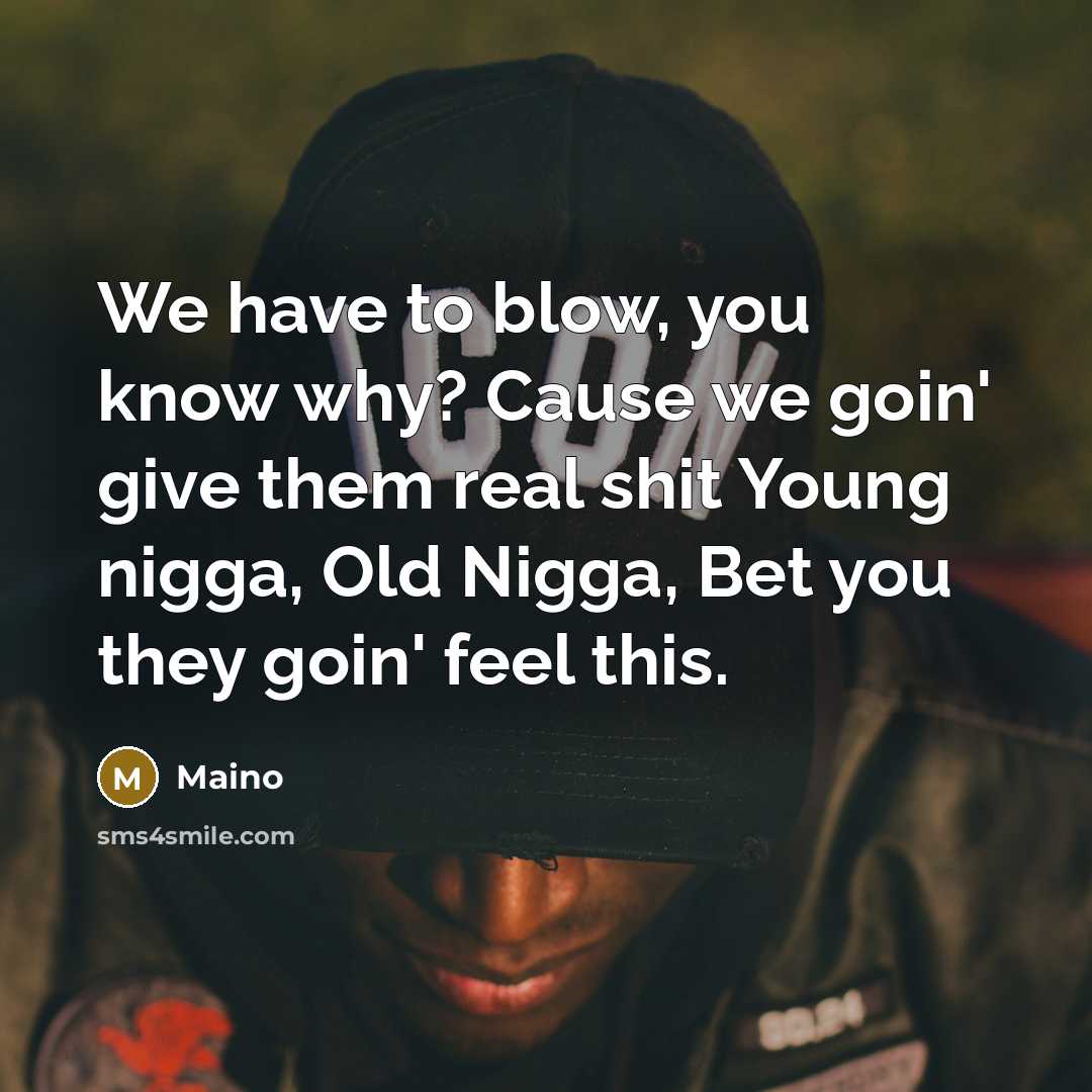“We have to blow, you know why? Cause we goin' give them real shit Young nigga, Old Nigga, Bet you they goin' feel this.” quote by Maino
