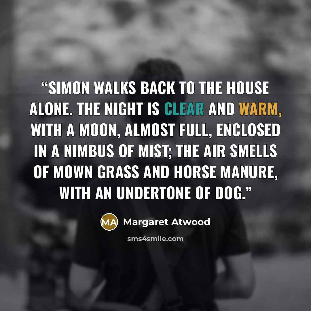 “Simon walks back to the house alone. The night is clear and warm, with a moon, almost full, enclosed in a nimbus of mist; the air smells of mown grass and horse manure, with an undertone of dog.” quote by Margaret Atwood