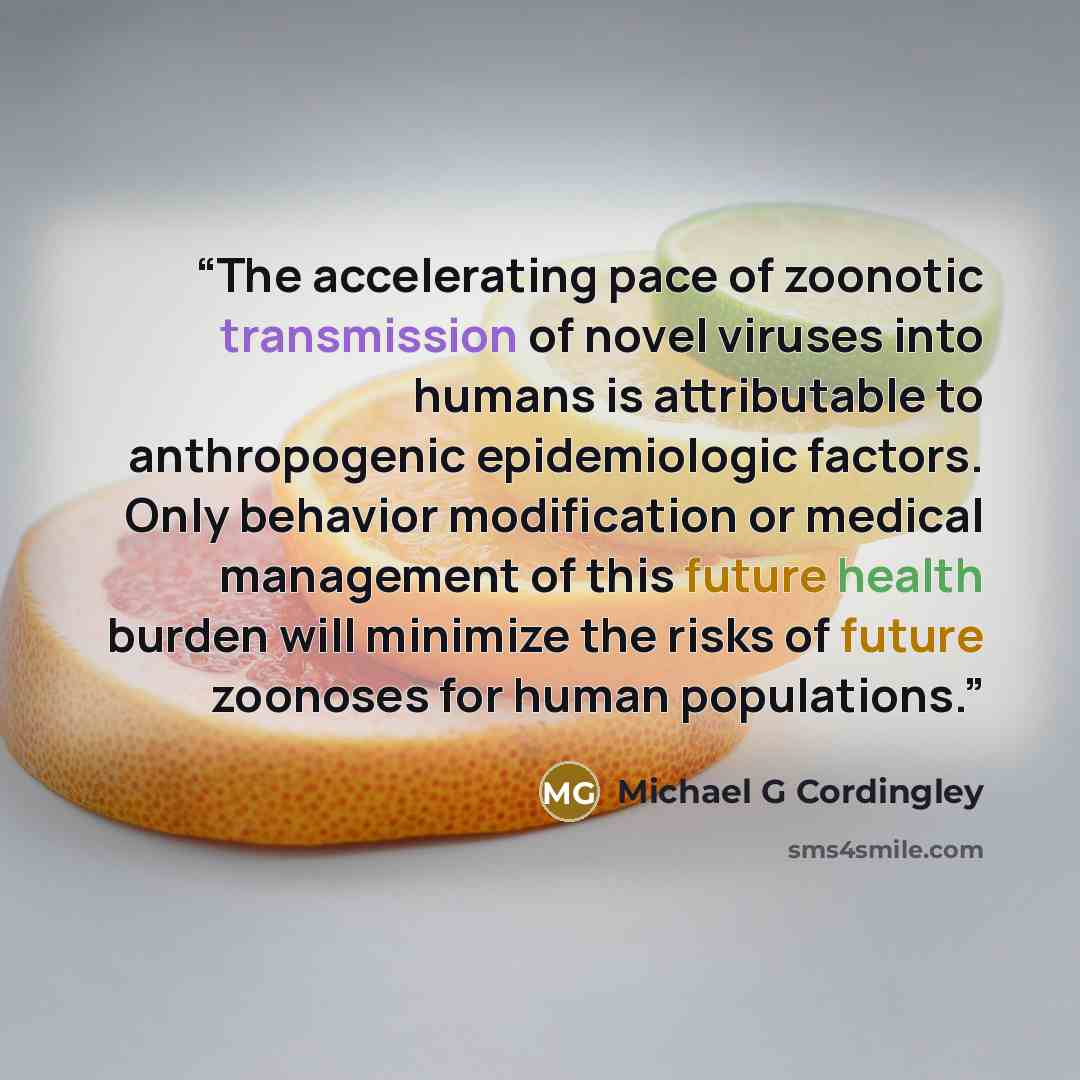 “The accelerating pace of zoonotic transmission of novel viruses into humans is attributable to anthropogenic epidemiologic factors. Only behavior modification or medical management of this future health burden will minimize the risks of future zoonoses for human populations.” quote by Michael G Cordingley