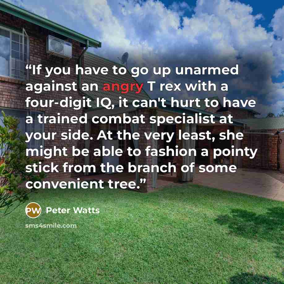 “If you have to go up unarmed against an angry T rex with a four-digit IQ, it can't hurt to have a trained combat specialist at your side. At the very least, she might be able to fashion a pointy stick from the branch of some convenient tree.” quote by Peter Watts