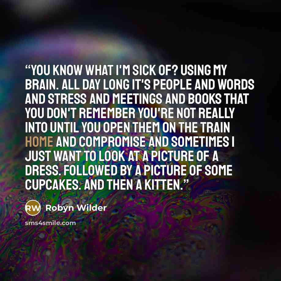 “You know what I'm sick of? Using my brain. All day long it's people and words and stress and meetings and books that you don't remember you're not really into until you open them on the train home and compromise and sometimes I just want to look at a picture of a dress. Followed by a picture of…” quote by Robyn Wilder