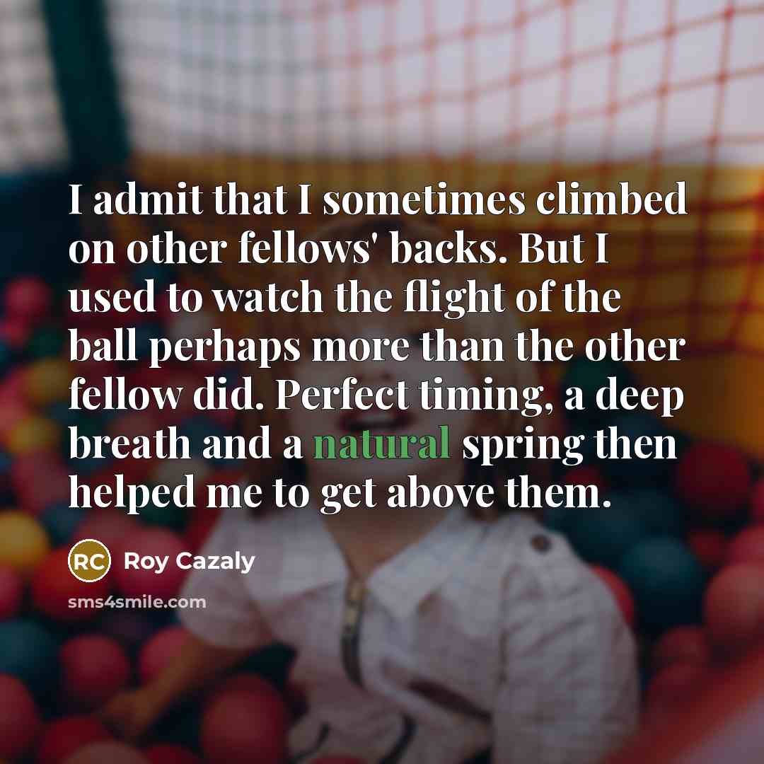 “I admit that I sometimes climbed on other fellows' backs. But I used to watch the flight of the ball perhaps more than the other fellow did. Perfect timing, a deep breath and a natural spring then helped me to get above them.” quote by Roy Cazaly