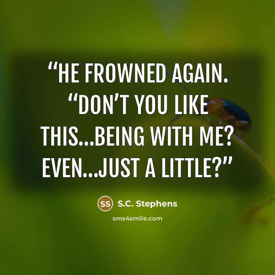 “He frowned again. “Don’t you like this…being with me? Even…just a little?” quote by S.C. Stephens