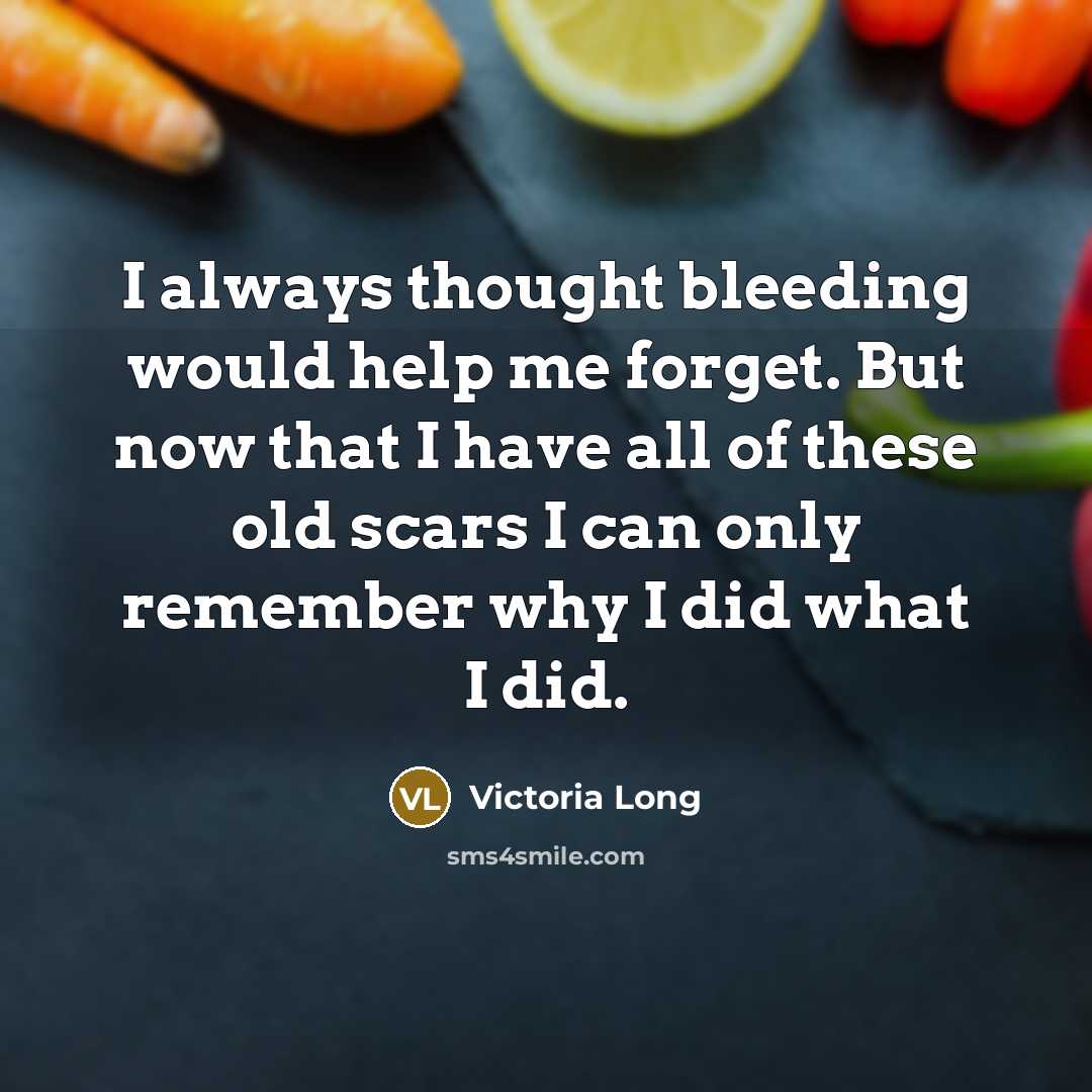 “I always thought bleeding would help me forget. But now that I have all of these old scars I can only remember why I did what I did.” quote by Victoria Long